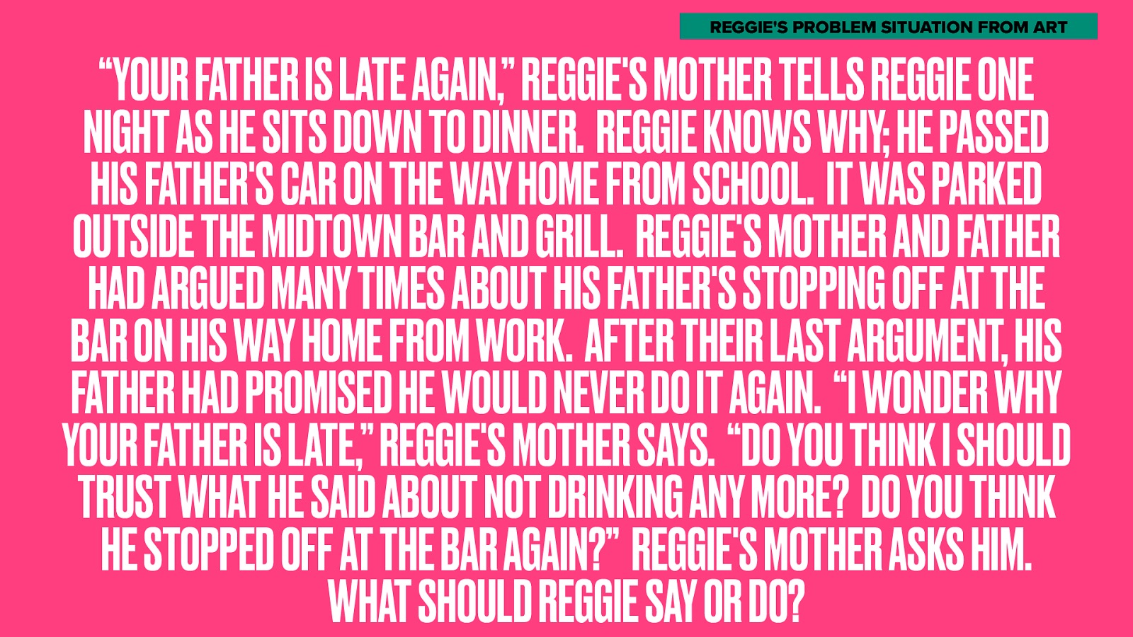 REGGIE’S PROBLEM SITUATION FROM ART “YOUR FATHER IS LATE AGAIN,” REGGIE’S MOTHER TELLS REGGIE ONE NIGHT AS HE SITS DOWN TO DINNER. REGGIE KNOWS WHY; HE PASSED HIS FATHER’S CAR ON THE WAY HOME FROM SCHOOL. IT WAS PARKED OUTSIDE THE MIDTOWN BAR AND GRILL. REGGIE’S MOTHER AND FATHER HAD ARGUED MANY TIMES ABOUT HIS FATHER’S STOPPING OFF AT THE BAR ON HIS WAY HOME FROM WORK. AFTER THEIR LAST ARGUMENT, HIS FATHER HAD PROMISED HE WOULD NEVER DO IT AGAIN. “I WONDER WHY YOUR FATHER IS LATE,” REGGIE’S MOTHER SAYS. “DO YOU THINK I SHOULD TRUST WHAT HE SAID ABOUT NOT DRINKING ANY MORE? DO YOU THINK HE STOPPED OFF AT THE BAR AGAIN?” REGGIE’S MOTHER ASKS HIM. WHAT SHOULD REGGIE SAY OR DO?
