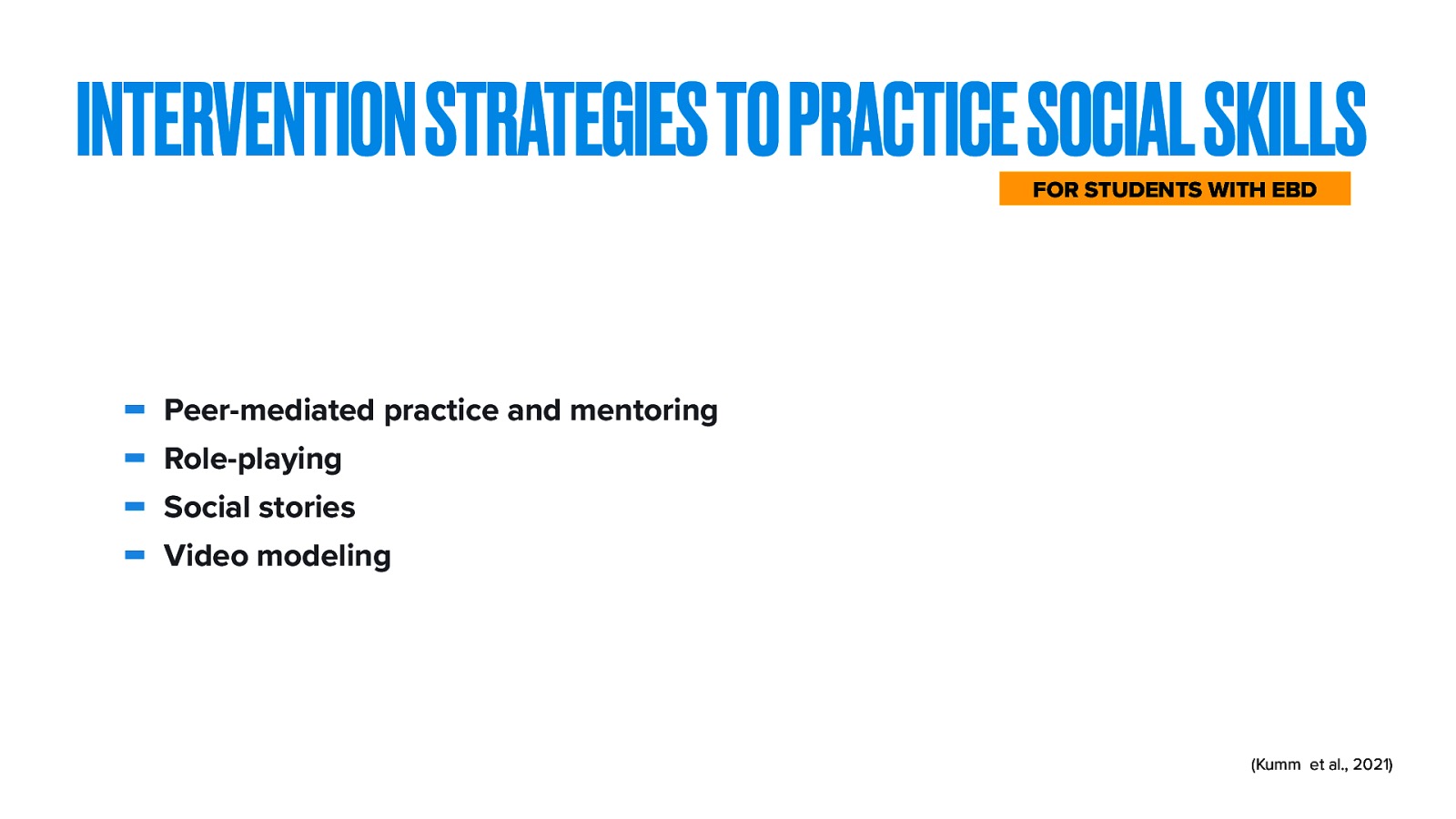 INTERVENTION STRATEGIES TO PRACTICE SOCIAL SKILLS FOR STUDENTS WITH EBD Peer-mediated practice and mentoring Role-playing Social stories Video modeling (Kumm et al., 2021)
