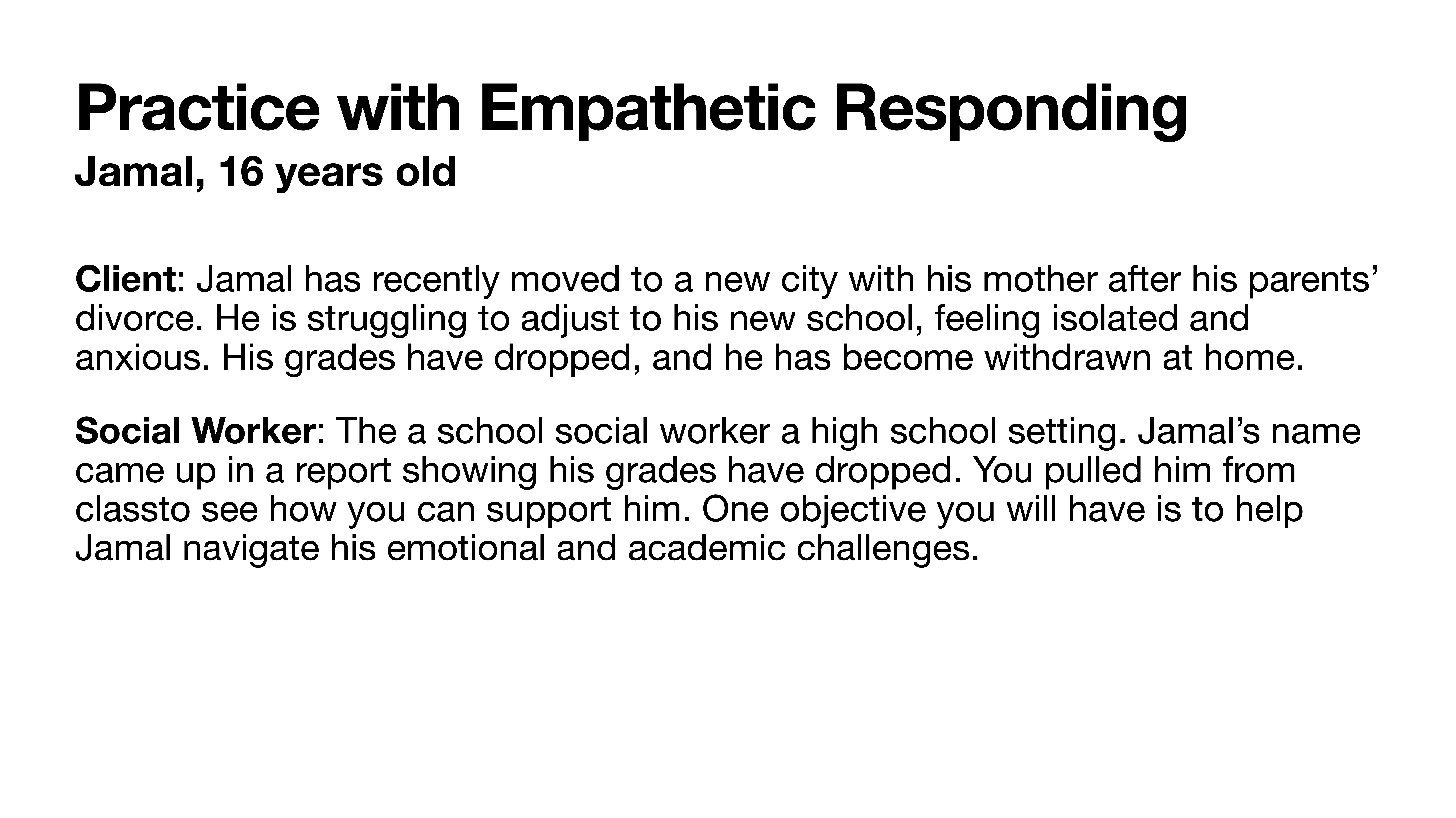 **Slide Description:** This slide is titled 'Practice with Empathetic Responding' and focuses on a 16-year-old named Jamal.**Client:** Jamal recently moved to a new city with his mother following his parents' divorce. He's struggling with the adjustment, feeling isolated and anxious. His grades have dropped, and he's withdrawn at home.**Social Worker:** As a school social worker, your role is in a high school setting. Jamal's declining grades were noted in a report, prompting you to remove him from class for support. Your objective is to aid Jamal in navigating his emotional and academic challenges.