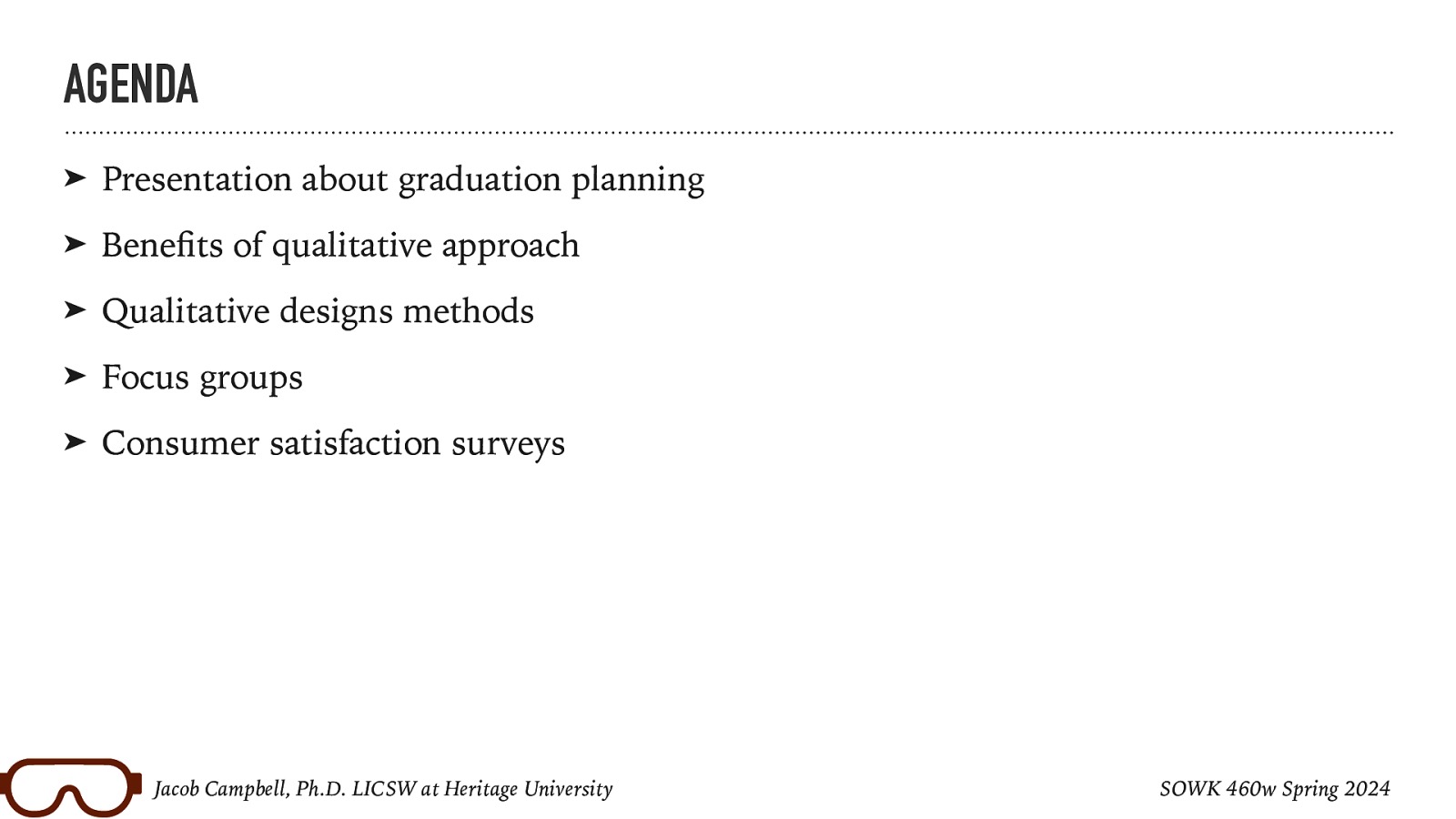 AGENDA ➤ Presentation about graduation planning ➤ Bene ts of qualitative approach ➤ Qualitative designs methods ➤ Focus groups ➤ Consumer satisfaction surveys fi Jacob Campbell, Ph.D. LICSW at Heritage University SOWK 460w Spring 2024
