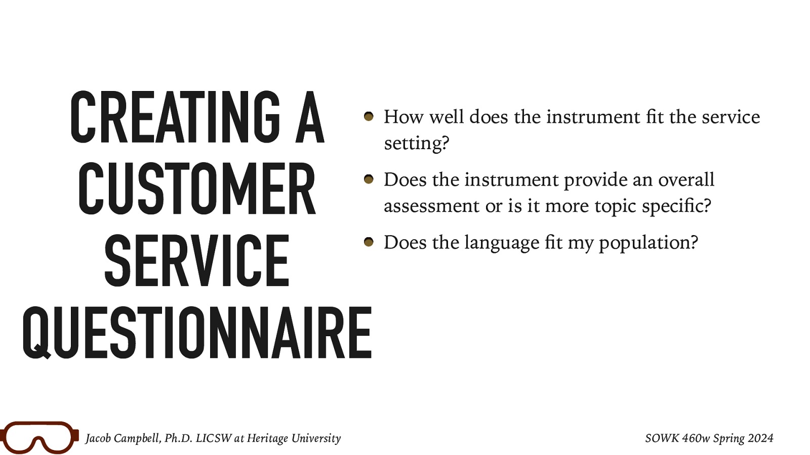 CREATING A CUSTOMER SERVICE QUESTIONNAIRE fi fi fi Jacob Campbell, Ph.D. LICSW at Heritage University How well does the instrument t the service setting? Does the instrument provide an overall assessment or is it more topic speci c? Does the language t my population? SOWK 460w Spring 2024
