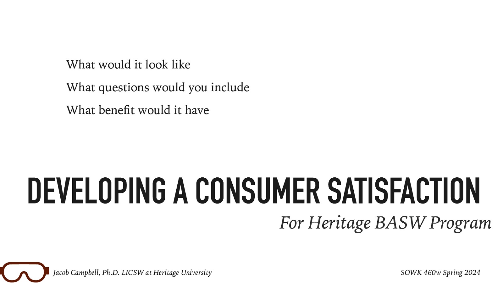 What would it look like What questions would you include What bene t would it have DEVELOPING A CONSUMER SATISFACTION For Heritage BASW Program fi Jacob Campbell, Ph.D. LICSW at Heritage University SOWK 460w Spring 2024
