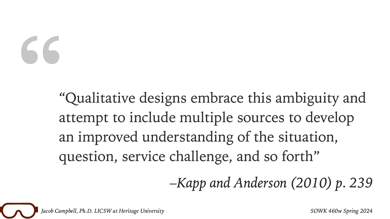 “ “Qualitative designs embrace this ambiguity and attempt to include multiple sources to develop an improved understanding of the situation, question, service challenge, and so forth” –Kapp and Anderson (2010) p. 239 Jacob Campbell, Ph.D. LICSW at Heritage University SOWK 460w Spring 2024
