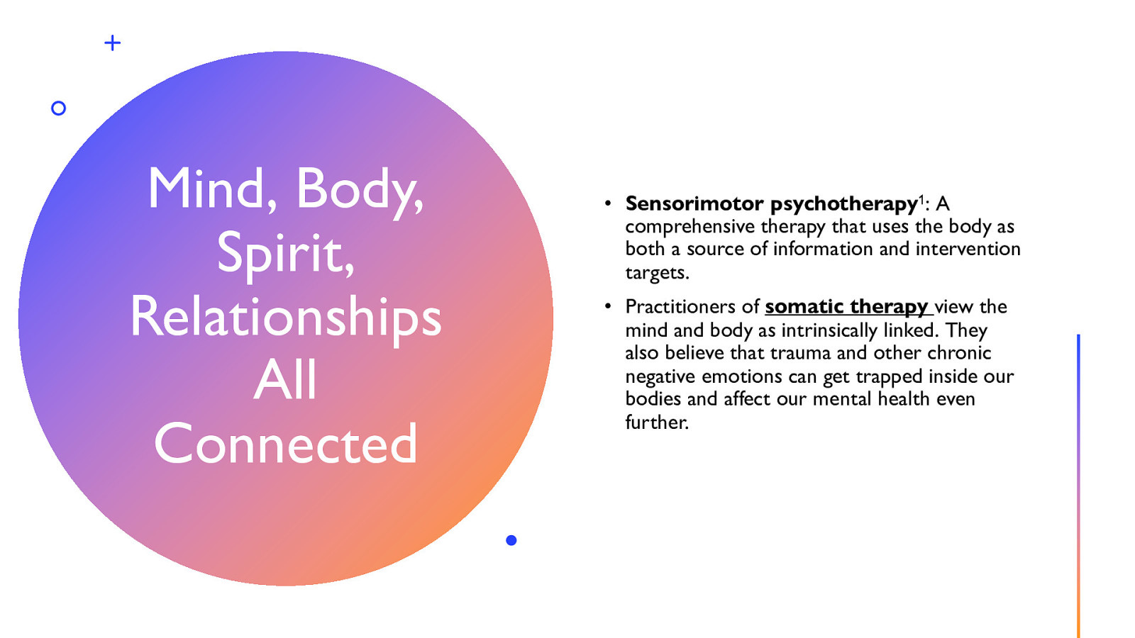 Mind, Body, Spirit, Relationships All Connected • Sensorimotor psychotherapy1: A comprehensive therapy that uses the body as both a source of information and intervention targets. • Practitioners of somatic therapy view the mind and body as intrinsically linked. They also believe that trauma and other chronic negative emotions can get trapped inside our bodies and affect our mental health even further.
