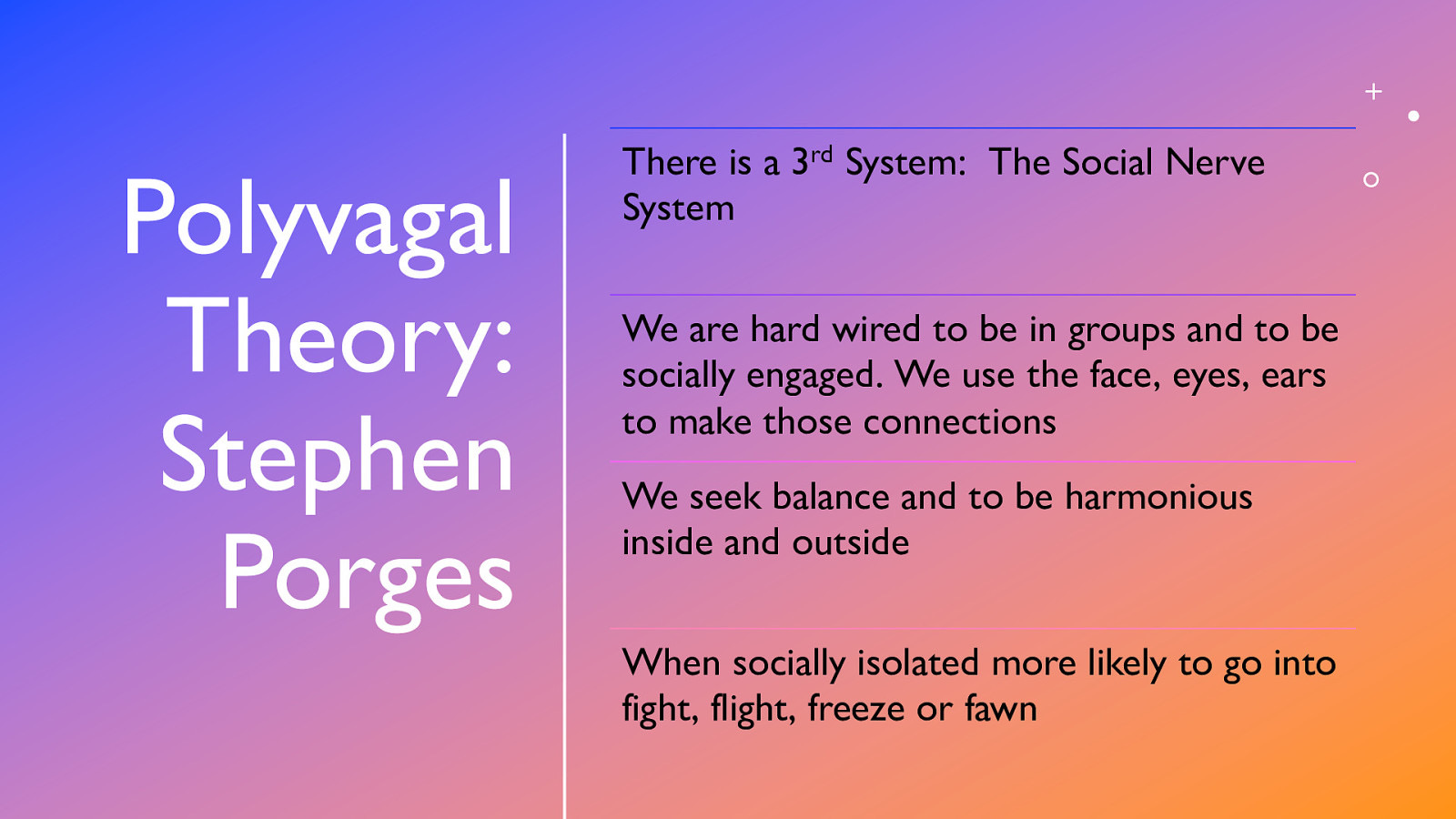 Polyvagal Theory: Stephen Porges There is a 3rd System: The Social Nerve System We are hard wired to be in groups and to be socially engaged. We use the face, eyes, ears to make those connections We seek balance and to be harmonious inside and outside When socially isolated more likely to go into fight, flight, freeze or fawn
