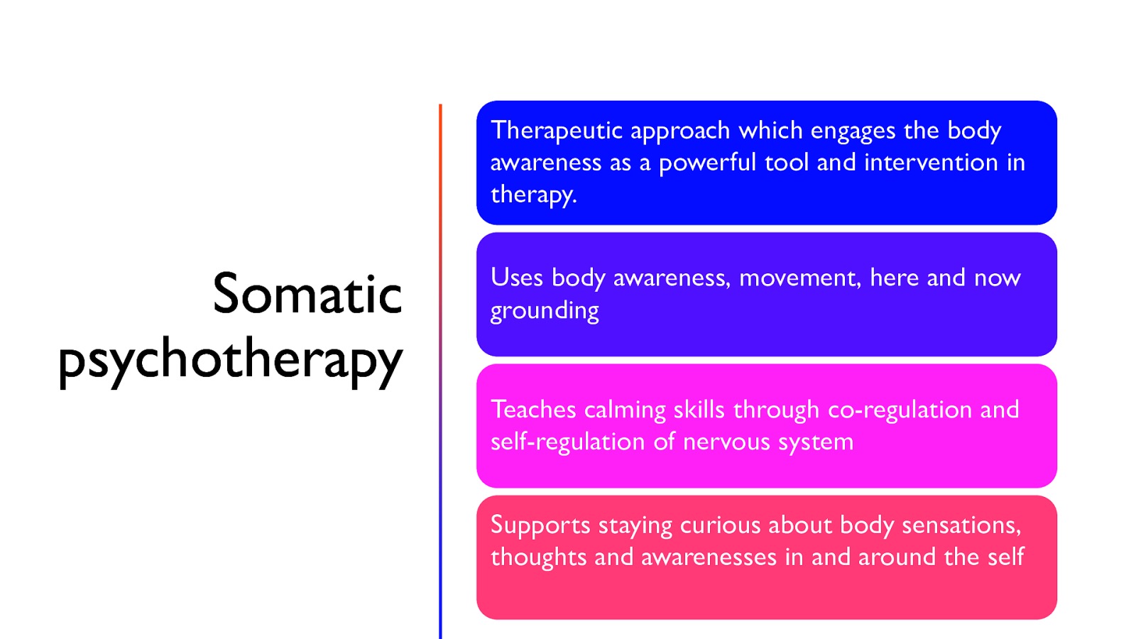 Therapeutic approach which engages the body awareness as a powerful tool and intervention in therapy. Somatic psychotherapy Uses body awareness, movement, here and now grounding Teaches calming skills through co-regulation and self-regulation of nervous system Supports staying curious about body sensations, thoughts and awarenesses in and around the self
