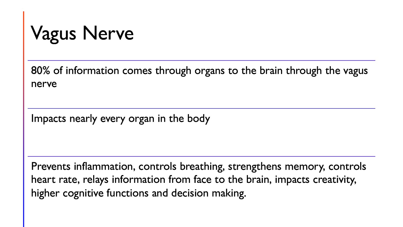 Vagus Nerve 80% of information comes through organs to the brain through the vagus nerve Impacts nearly every organ in the body Prevents inflammation, controls breathing, strengthens memory, controls heart rate, relays information from face to the brain, impacts creativity, higher cognitive functions and decision making.
