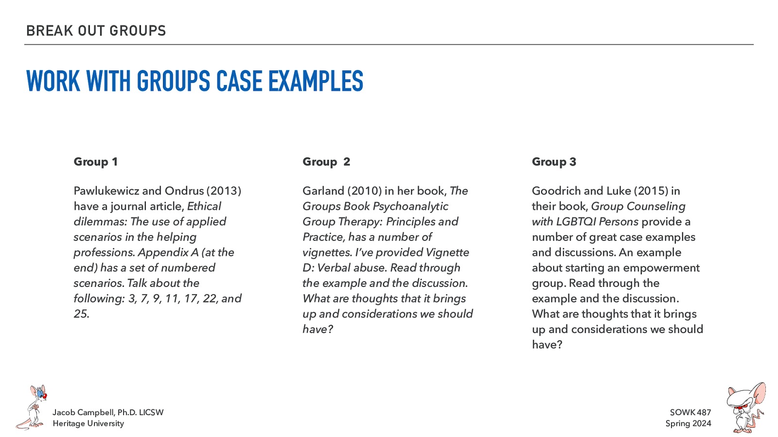 BREAK OUT GROUPS WORK WITH GROUPS CASE EXAMPLES Group 1 Group 2 Group 3 Pawlukewicz and Ondrus (2013) have a journal article, Ethical dilemmas: The use of applied scenarios in the helping professions. Appendix A (at the end) has a set of numbered scenarios. Talk about the following: 3, 7, 9, 11, 17, 22, and 25. Garland (2010) in her book, The Groups Book Psychoanalytic Group Therapy: Principles and Practice, has a number of vignettes. I’ve provided Vignette D: Verbal abuse. Read through the example and the discussion. What are thoughts that it brings up and considerations we should have? Goodrich and Luke (2015) in their book, Group Counseling with LGBTQI Persons provide a number of great case examples and discussions. An example about starting an empowerment group. Read through the example and the discussion. What are thoughts that it brings up and considerations we should have? Jacob Campbell, Ph.D. LICSW Heritage University SOWK 487 Spring 2024
