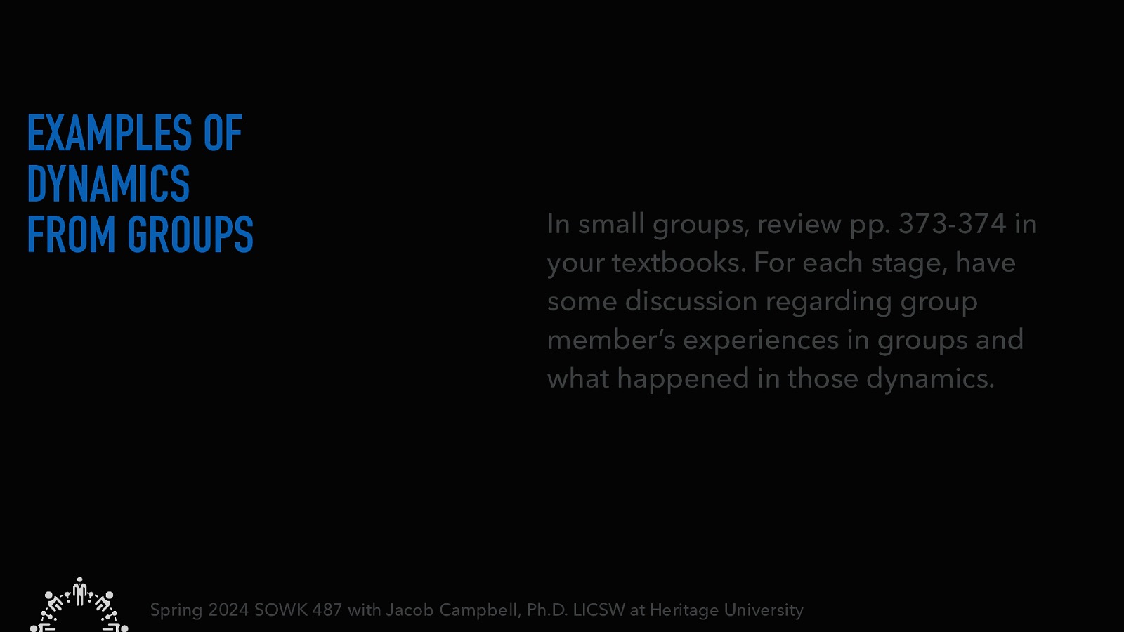 EXAMPLES OF DYNAMICS FROM GROUPS In small groups, review pp. 373-374 in your textbooks. For each stage, have some discussion regarding group member’s experiences in groups and what happened in those dynamics. Spring 2024 SOWK 487 with Jacob Campbell, Ph.D. LICSW at Heritage University
