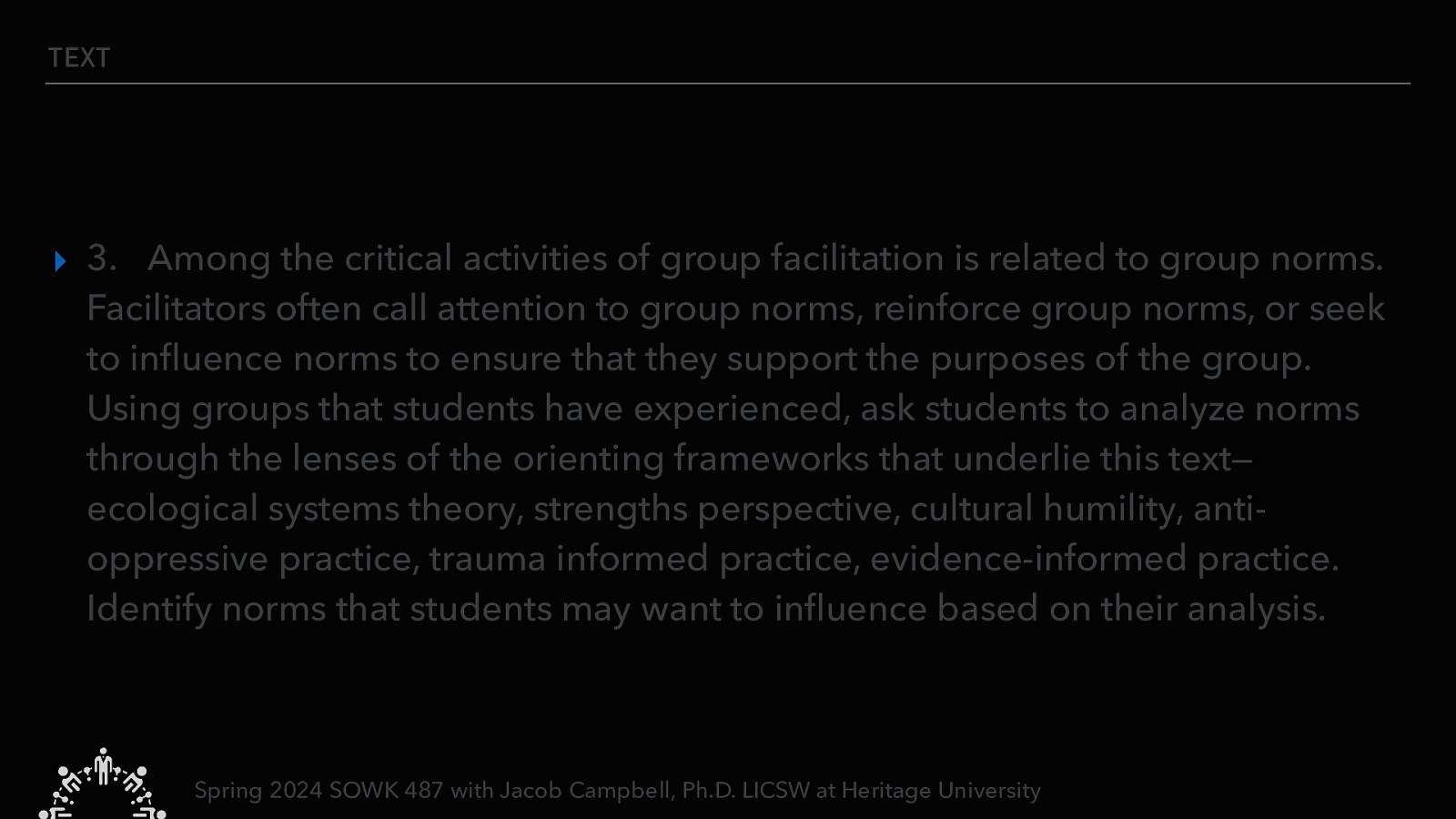 TEXT ▸ 3. Among the critical activities of group facilitation is related to group norms. Facilitators often call attention to group norms, reinforce group norms, or seek to in uence norms to ensure that they support the purposes of the group. Using groups that students have experienced, ask students to analyze norms through the lenses of the orienting frameworks that underlie this text— ecological systems theory, strengths perspective, cultural humility, antioppressive practice, trauma informed practice, evidence-informed practice. Identify norms that students may want to in uence based on their analysis. fl fl Spring 2024 SOWK 487 with Jacob Campbell, Ph.D. LICSW at Heritage University
