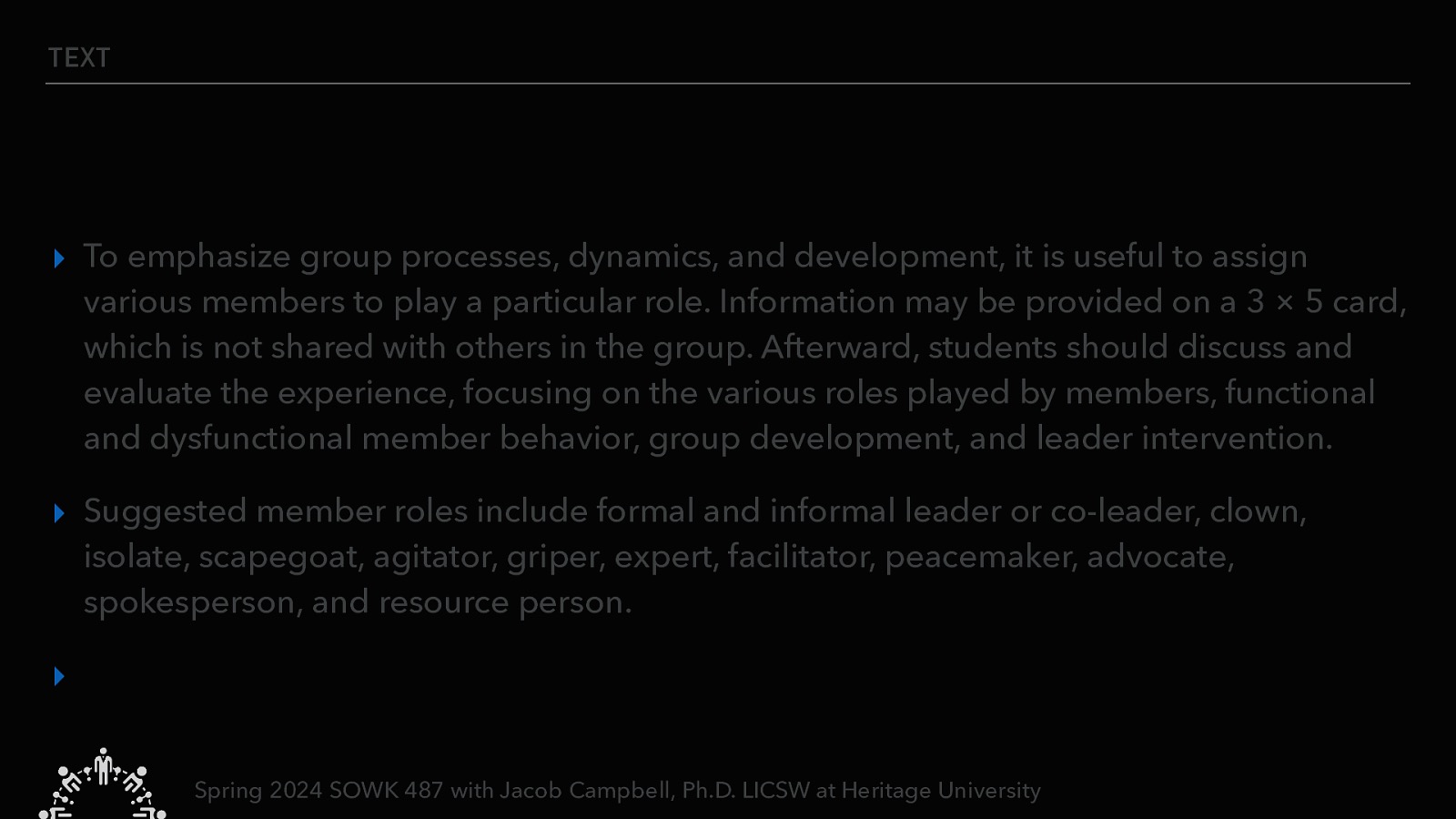 TEXT ▸ To emphasize group processes, dynamics, and development, it is useful to assign various members to play a particular role. Information may be provided on a 3 × 5 card, which is not shared with others in the group. Afterward, students should discuss and evaluate the experience, focusing on the various roles played by members, functional and dysfunctional member behavior, group development, and leader intervention. ▸ Suggested member roles include formal and informal leader or co-leader, clown, isolate, scapegoat, agitator, griper, expert, facilitator, peacemaker, advocate, spokesperson, and resource person. ▸ Spring 2024 SOWK 487 with Jacob Campbell, Ph.D. LICSW at Heritage University
