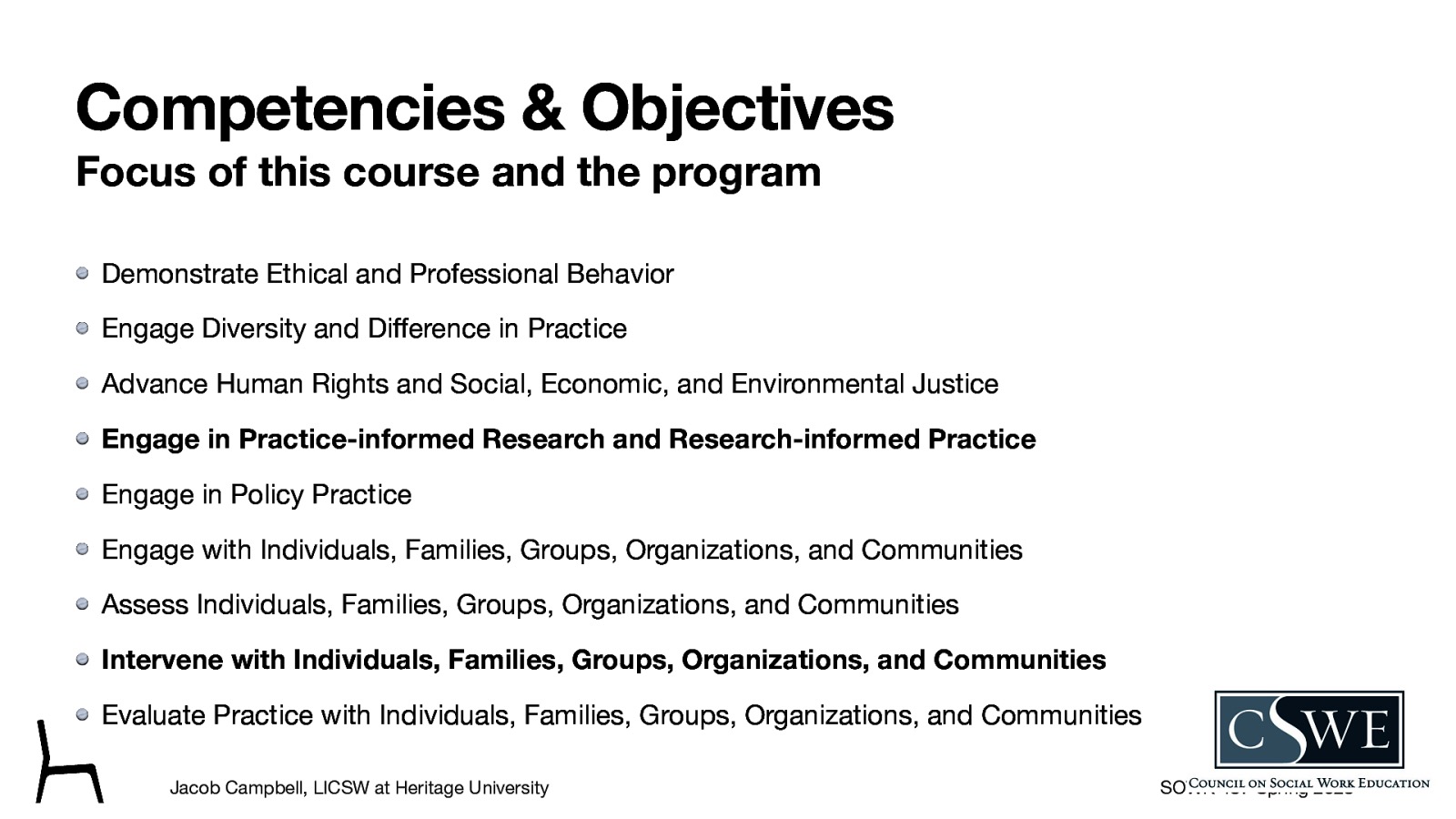 Competencies & Objectives Focus of this course and the program Demonstrate Ethical and Professional Behavior Engage Diversity and Di erence in Practice Advance Human Rights and Social, Economic, and Environmental Justice Engage in Practice-informed Research and Research-informed Practice Engage in Policy Practice Engage with Individuals, Families, Groups, Organizations, and Communities Assess Individuals, Families, Groups, Organizations, and Communities Intervene with Individuals, Families, Groups, Organizations, and Communities Evaluate Practice with Individuals, Families, Groups, Organizations, and Communities ff Jacob Campbell, LICSW at Heritage University SOWK 487 Spring 2023
