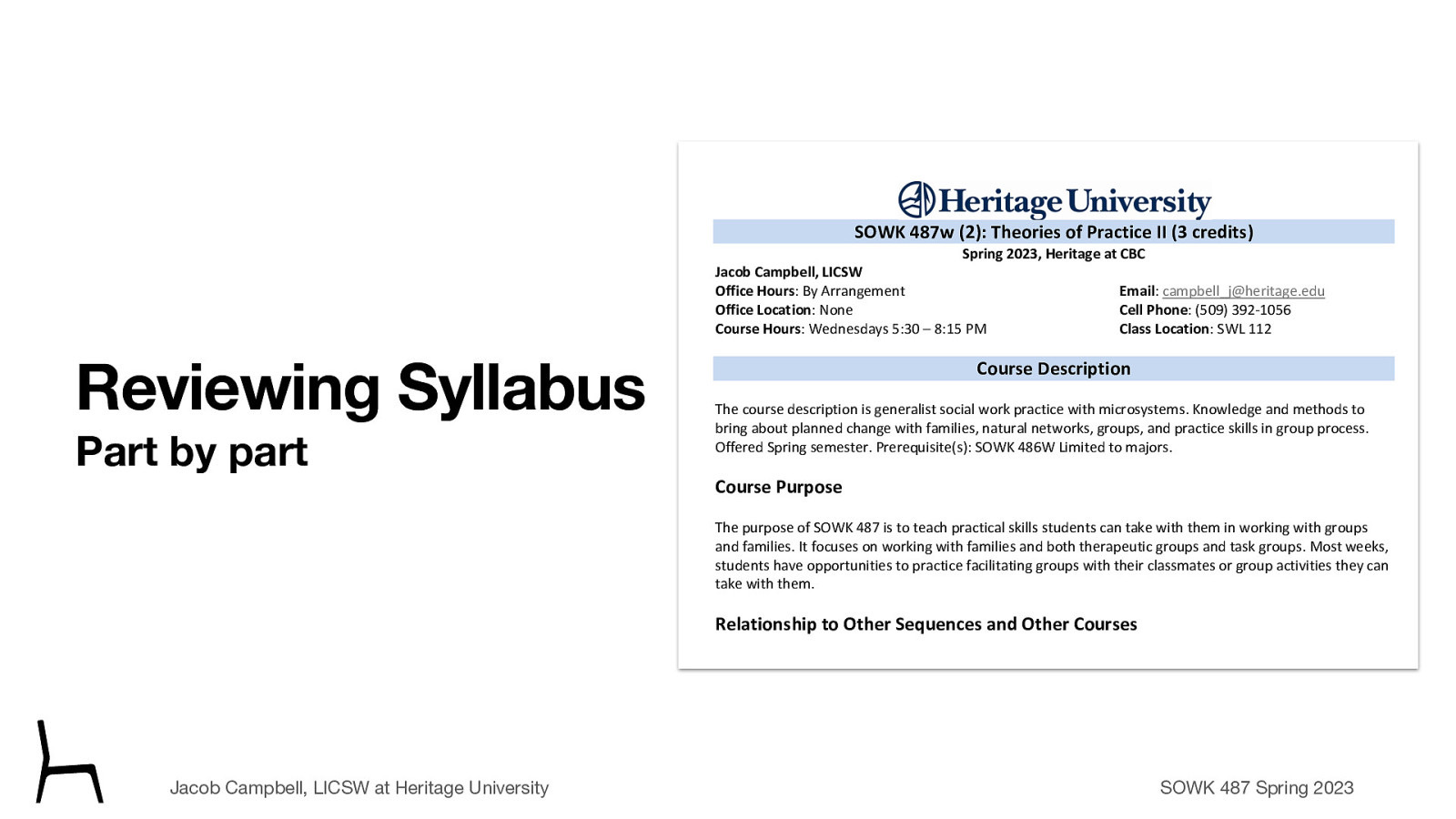 SOWK 487w (2): Theories of Practice II (3 credits) Spring 2023, Heritage at CBC Jacob Campbell, LICSW Office Hours: By Arrangement Office Location: None Course Hours: Wednesdays 5:30 – 8:15 PM Reviewing Syllabus Part by part Email: campbell_j@heritage.edu Cell Phone: (509) 392-1056 Class Location: SWL 112 Course Description The course description is generalist social work practice with microsystems. Knowledge and methods to bring about planned change with families, natural networks, groups, and practice skills in group process. Offered Spring semester. Prerequisite(s): SOWK 486W Limited to majors. Course Purpose The purpose of SOWK 487 is to teach practical skills students can take with them in working with groups and families. It focuses on working with families and both therapeutic groups and task groups. Most weeks, students have opportunities to practice facilitating groups with their classmates or group activities they can take with them. Relationship to Other Sequences and Other Courses SOWK 487 is a practice class focused on teaching skills for effecting change in clients in groups and families. There are three theories of practice courses during a student’s time in the social work program. Each one focuses on a different level of interaction. First, starting with individuals, then SOWK 487 Theories of Practice II looks at working with groups. Finally, SOWK 488 looks at working with communities and a macro perspective. Jacob Campbell, LICSW at Heritage University Land Acknowledgement SOWK 487 Spring 2023
