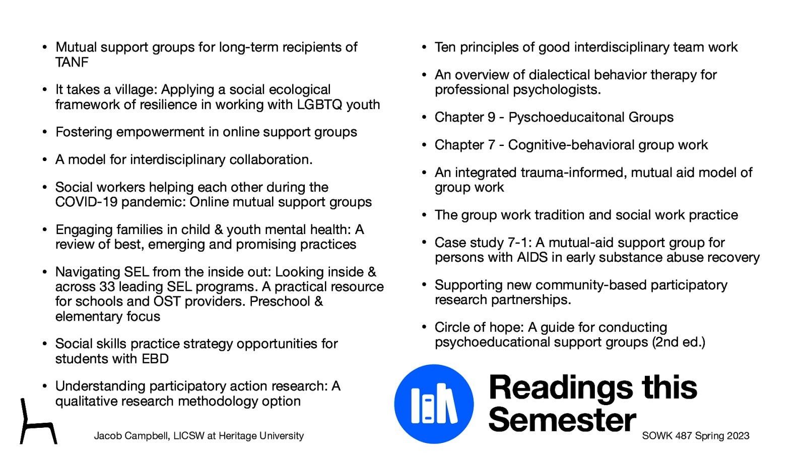 􁆽 • Mutual support groups for long-term recipients of TANF • It takes a village: Applying a social ecological framework of resilience in working with LGBTQ youth • Fostering empowerment in online support groups • A model for interdisciplinary collaboration. • Social workers helping each other during the COVID-19 pandemic: Online mutual support groups • Engaging families in child & youth mental health: A review of best, emerging and promising practices • Navigating SEL from the inside out: Looking inside & across 33 leading SEL programs. A practical resource for schools and OST providers. Preschool & elementary focus • Social skills practice strategy opportunities for students with EBD • Understanding participatory action research: A qualitative research methodology option Jacob Campbell, LICSW at Heritage University • Ten principles of good interdisciplinary team work • An overview of dialectical behavior therapy for professional psychologists. • Chapter 9 - Pyschoeducaitonal Groups • Chapter 7 - Cognitive-behavioral group work • An integrated trauma-informed, mutual aid model of group work • The group work tradition and social work practice • Case study 7-1: A mutual-aid support group for persons with AIDS in early substance abuse recovery • Supporting new community-based participatory research partnerships. • Circle of hope: A guide for conducting psychoeducational support groups (2nd ed.) Readings this Semester SOWK 487 Spring 2023
