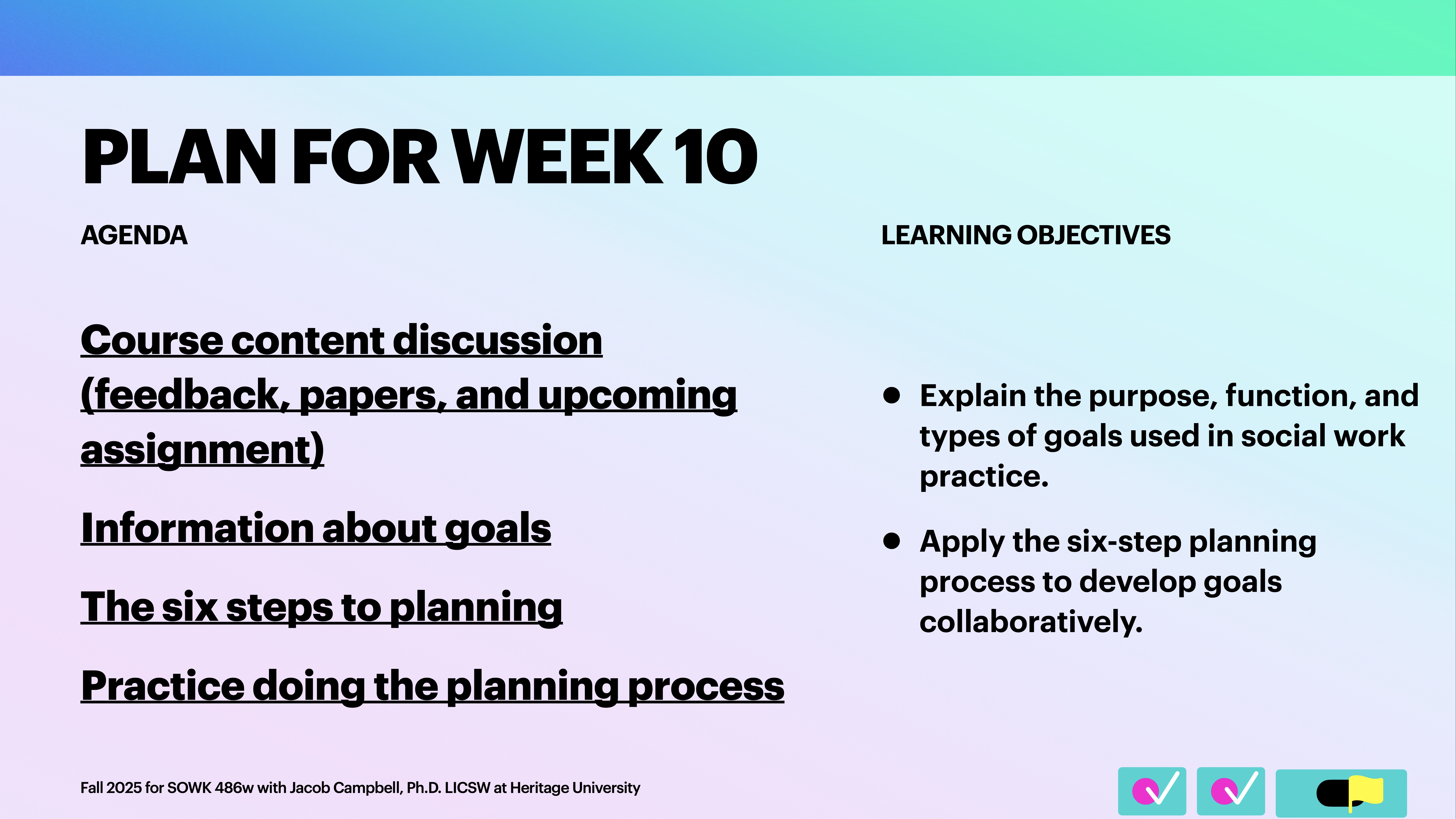 **Object**: Slide content  **Action**: Lists agenda and learning objectives  **Context**: Educational presentation slide for Week 10  **Text**:  - **Agenda**    - Course content discussion (feedback, papers, and upcoming assignment)    - Information about goals    - The six steps to planning    - Practice doing the planning process  - **Learning Objectives**    - Explain the purpose, function, and types of goals used in social work practice.    - Apply the six-step planning process to develop goals collaboratively.  Fall 2023 for SOWK 486w with Jacob Campbell, Ph.D. LICSW at Heritage University.