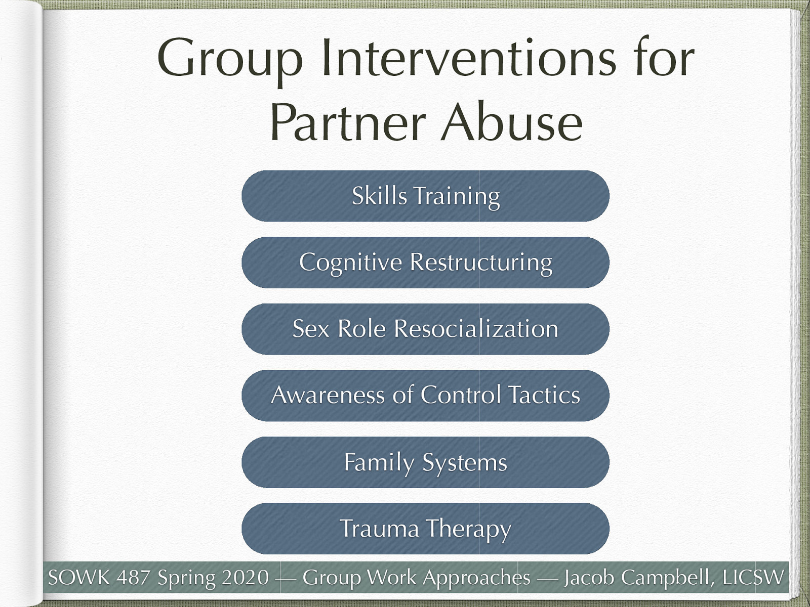  With partner abuse being such a widespread social, health, and mental health problem, looking to groups to address these complex problems. There are a number of intervention methods that get implemented. These include:    Skills training: Group leaders model positive behaviors through role plays, followed by the role-play rehearsal of new behaviors by group members. The goal is to enhance relationship skills in in order to replace abusive and other negative behaviors.  Cognitive Restructuring: Assumes faulty patterns of thinking lead to negative emotions, which lead to abusive behavior. Focuses on restructuring of these thoughts to reduce anger and fear. Focused on addressing the abuser  Sex Role Resocialization: Focus on helping men consider gender equality and greater flexibility in gender roles.  Awareness of Control Tactics: Build awareness of control tactics used to gain or maintain dominance over one’s partner.  Includes things such as isolation, demeaning language, control of finances, and other means of control  Family Systems: work with dealing with repeated cycles of interaction that may culminate in abuse.  Trauma Therapy: Work on healing from previous trauma, and developing empathy. 
