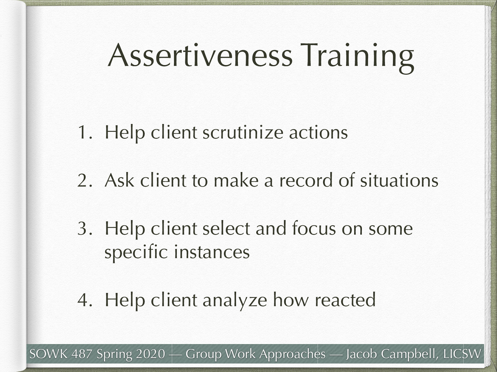  Assertiveness training helps people to distinguish among assertive, aggressive, and nonassertive responses.The following are steps to help establish assertive behavior:    Help client scrutinize actions   Ask client to make a record of situations   Help client select and focus on some specific instances   Help client analyze how reacted  Eye contact Body posture Gestures Facial expressions Voice tone, inflection, and volume Timing Content   
