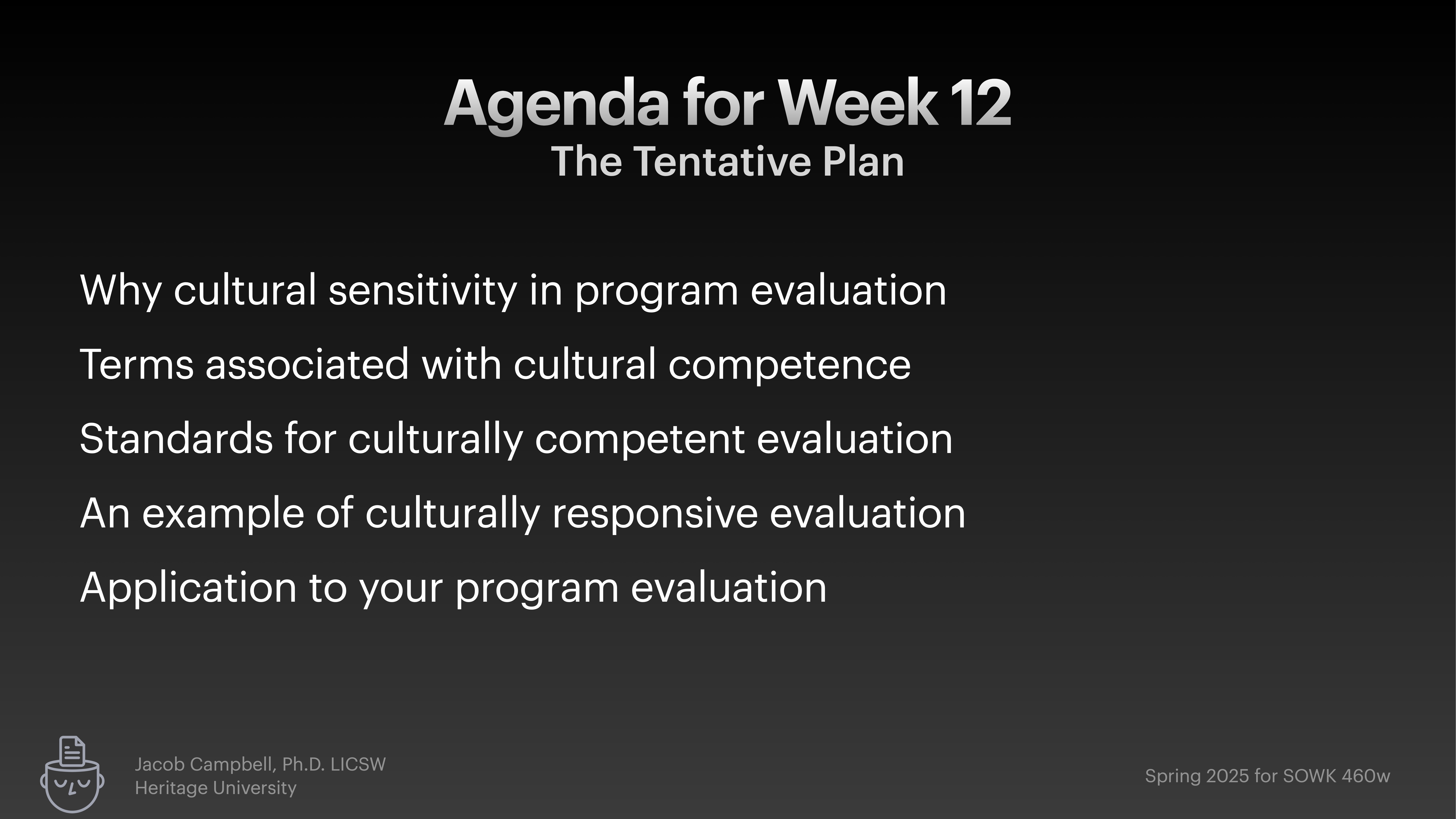 **Object**: Slide  **Action**: Lists agenda items  **Context**: Week 12 presentation, focused on cultural sensitivity and competence in program evaluation.**Text**: - Agenda for Week 12: The Tentative Plan- Why cultural sensitivity in program evaluation- Terms associated with cultural competence- Standards for culturally competent evaluation- An example of culturally responsive evaluation- Application to your program evaluation**Footer**: Jacob Campbell, Ph.D., LICSW, Heritage University; Spring 2025 for SOWK 460w.
